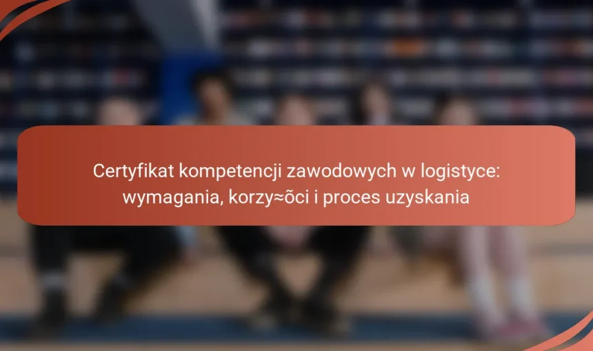 Certyfikat kompetencji zawodowych w logistyce: wymagania, korzyści i proces uzyskania