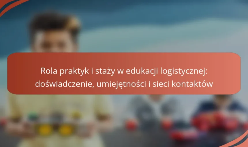 Rola praktyk i staży w edukacji logistycznej: doświadczenie, umiejętności i sieci kontaktów