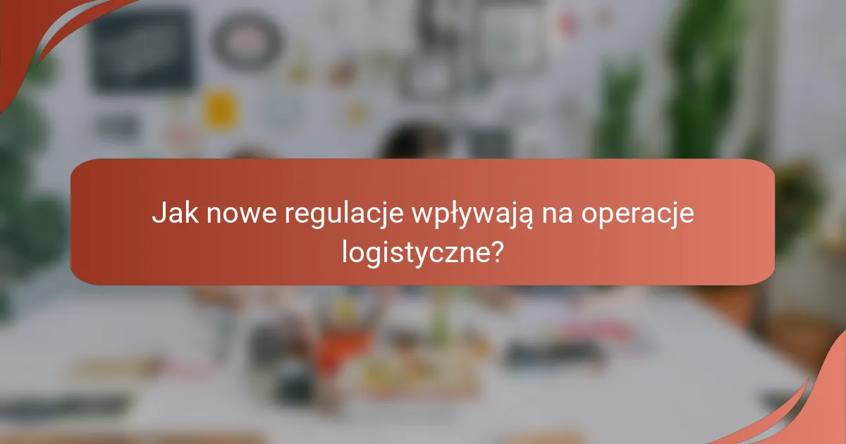 Jak nowe regulacje wpływają na operacje logistyczne?