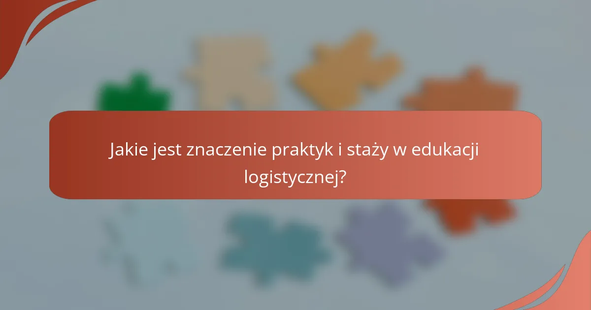 Jakie jest znaczenie praktyk i staży w edukacji logistycznej?