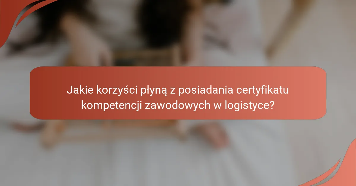 Jakie korzyści płyną z posiadania certyfikatu kompetencji zawodowych w logistyce?