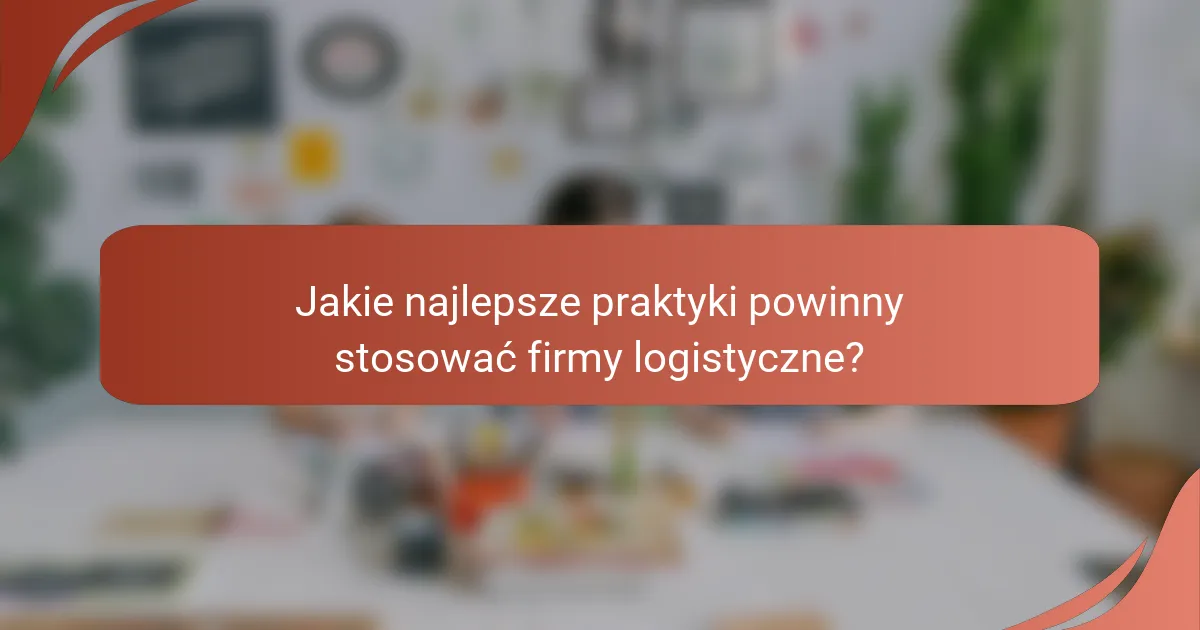 Jakie najlepsze praktyki powinny stosować firmy logistyczne?