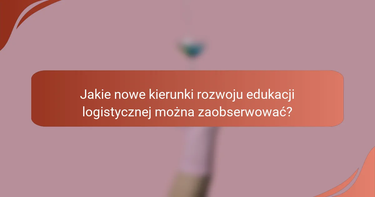 Jakie nowe kierunki rozwoju edukacji logistycznej można zaobserwować?