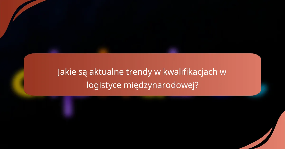 Jakie są aktualne trendy w kwalifikacjach w logistyce międzynarodowej?