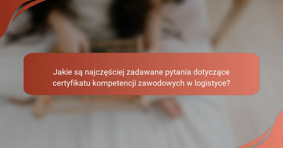 Jakie są najczęściej zadawane pytania dotyczące certyfikatu kompetencji zawodowych w logistyce?