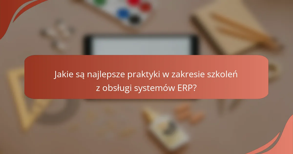 Jakie są najlepsze praktyki w zakresie szkoleń z obsługi systemów ERP?