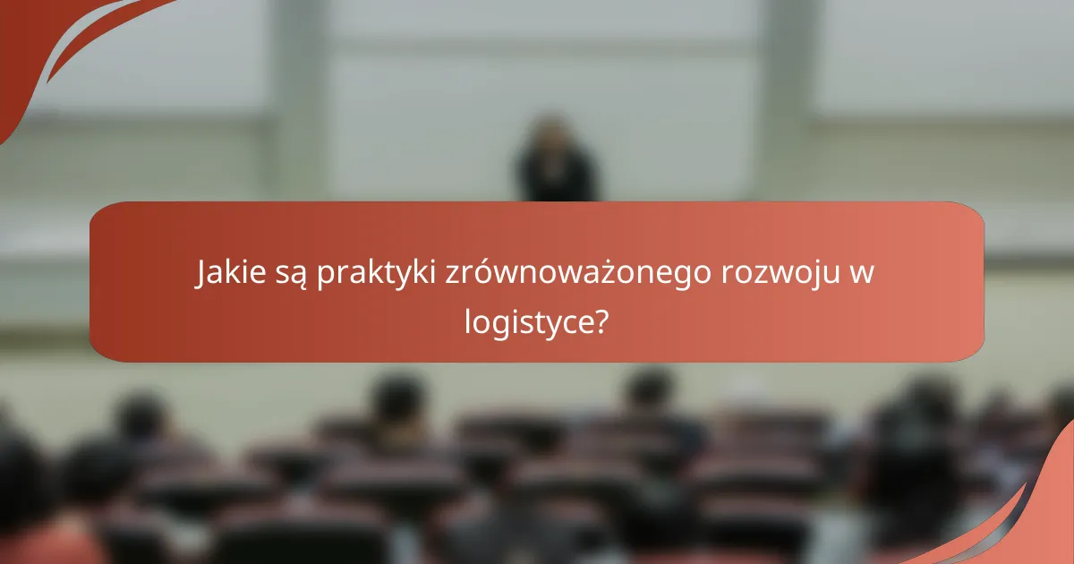 Jakie są praktyki zrównoważonego rozwoju w logistyce?