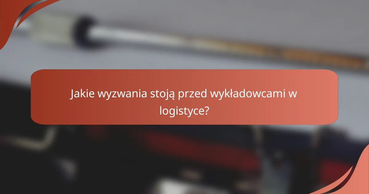 Jakie wyzwania stoją przed wykładowcami w logistyce?